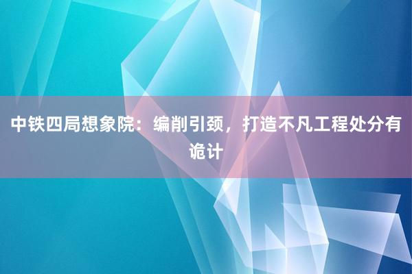 中铁四局想象院：编削引颈，打造不凡工程处分有诡计